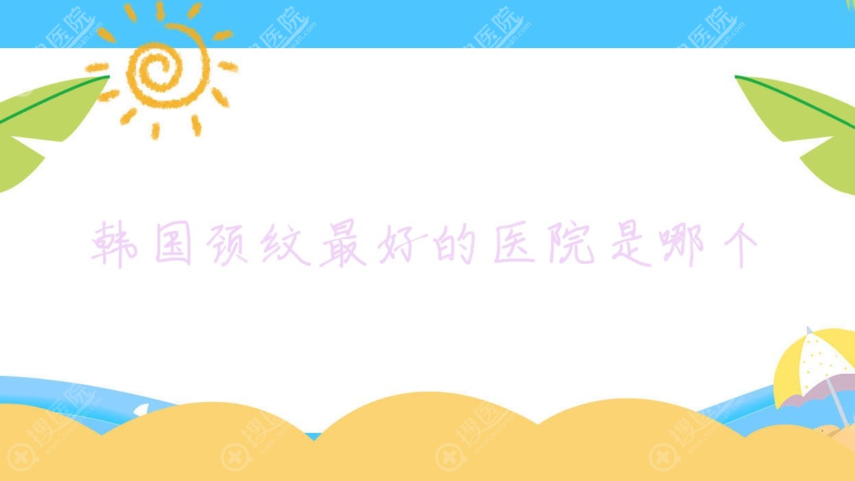 韩国颈纹最好的医院是哪个,韩国颈纹最好的医院是哪个医院