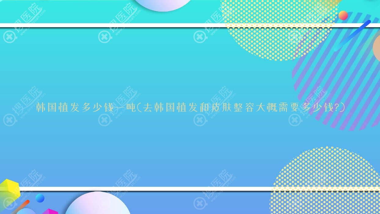 韩国植发多少钱一吨(去韩国植发和皮肤整容大概需要多少钱