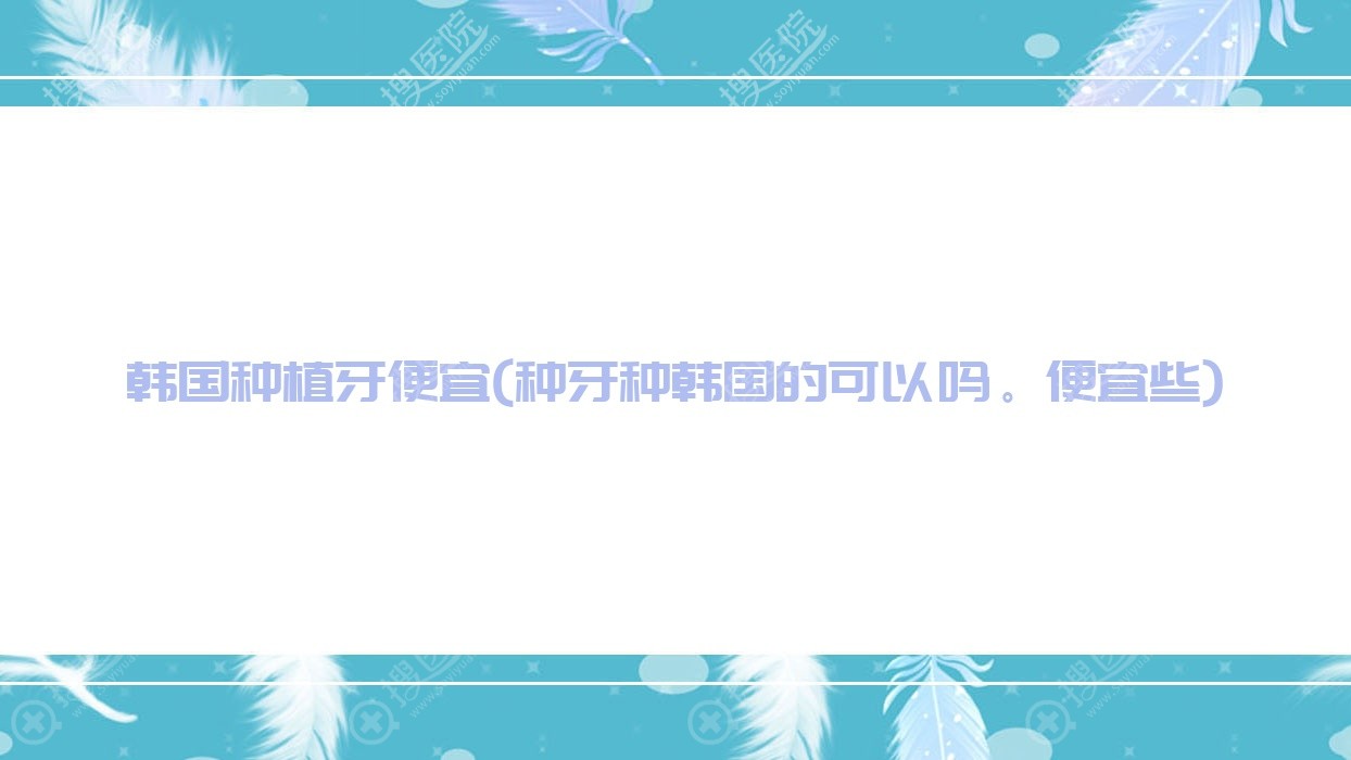韩国种植牙便宜(种牙种韩国的可以吗。便宜些)
