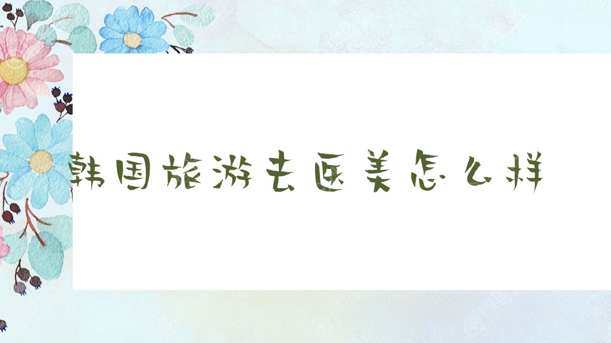 韩国旅游去医美怎么样,韩国医美签证可以去几天