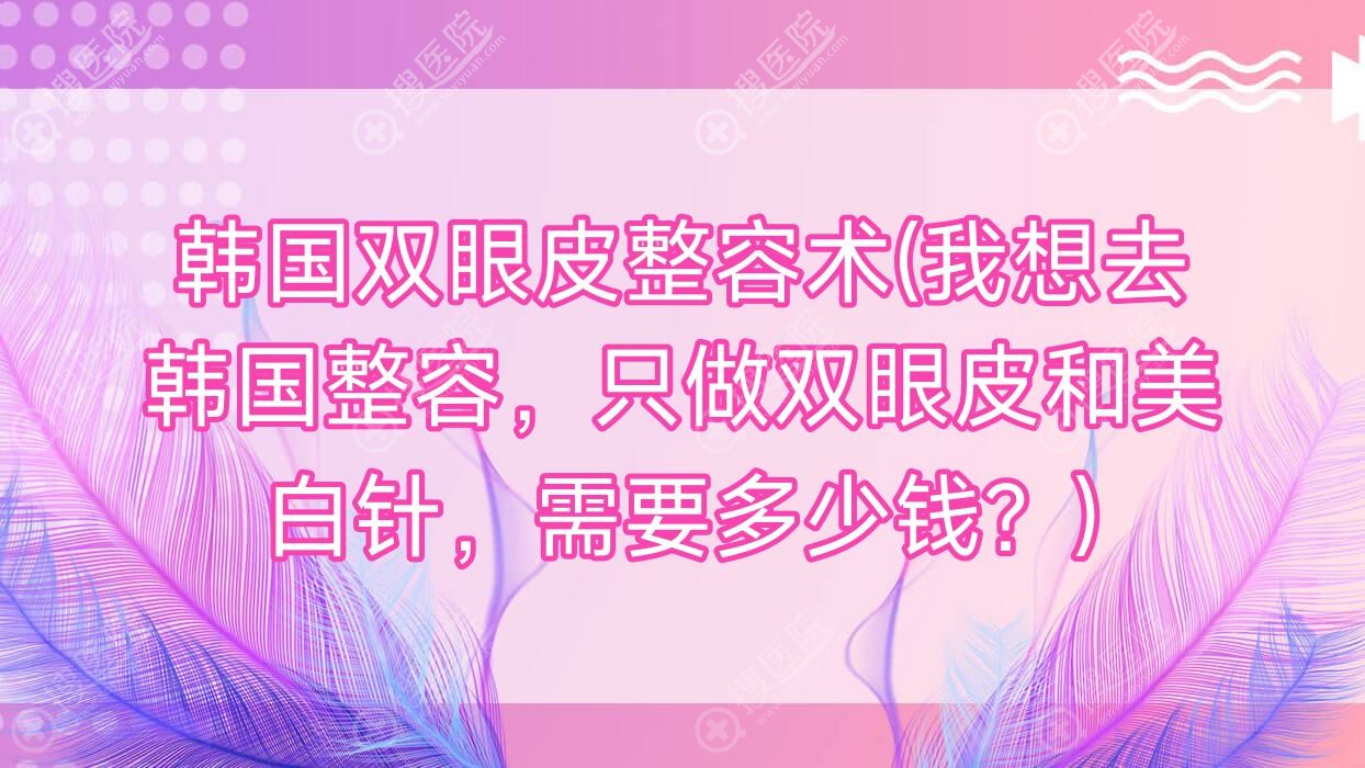 韩国双眼皮整容术(我想去韩国整容，只做双眼皮和美白针，